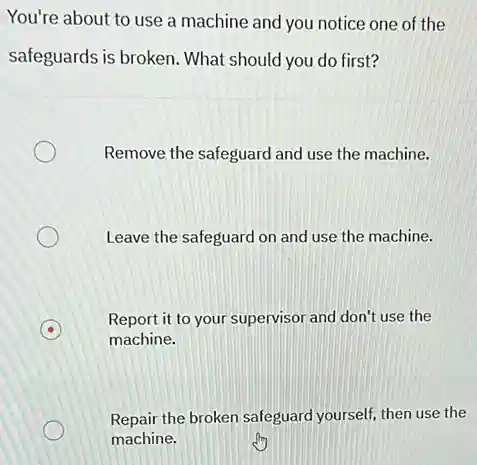 You're about to use a machine and you notice one of the
safeguards is broken. What should you do first?
Remove the safeguard and use the machine.
Leave the safeguard on and use the machine.
Report it to your supervisor and don't use the
machine.
Repair the broken safeguard yourself, then use the
machine.