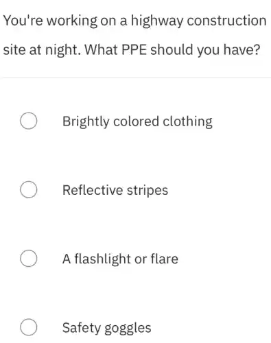 You're working on a highway construction
site at night . What PPE should you I have?
Brightly colored clothing
Reflective stripes
A flashlight or flare
Safety goggles