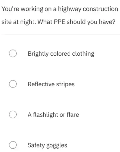 You're working on a highway construction
site at night . What PPE should you have?
Brightly colored clothing
Reflective stripes
A flashlight or flare
Safety goggles