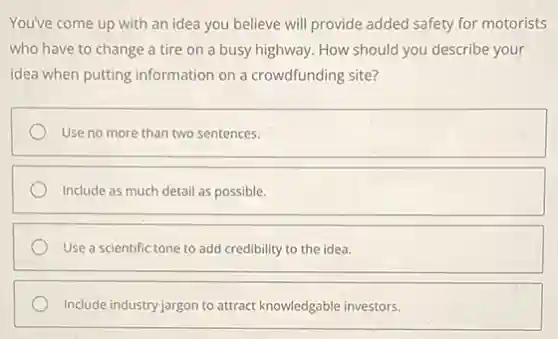 You've come up with an idea you believe will provide added safety for motorists
who have to change a tire on a busy highway. How should you describe your
idea when putting information on a crowdfunding site?
Use no more than two sentences.
Include as much detail as possible.
Use a scientific tone to add credibility to the idea.
Include industry jargon to attract knowledgable investors.