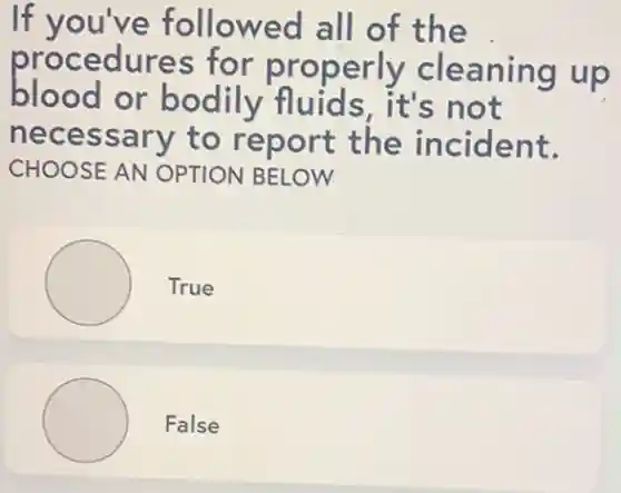 If you've followed all of the
procedures for properly cleaning up
blood or bodily fluids, it's not
necessary to report the incident.
CHOOSE AN OPTION BELOW
True
False