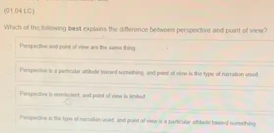 (01.04 LC)
Which of the following best explains the difference between perspective and point of view?
Perspective and point of view are the same thing
Perspective is a particular attitude toward something, and point of view is the type of narration used
Perspective is omniscient, and point of view is limited
Perspective is the type of narration used, and point of view is a particular attitude toward something