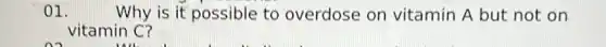 01.	Why is it possible to overdose on vitamin A but not on
vitamin C?