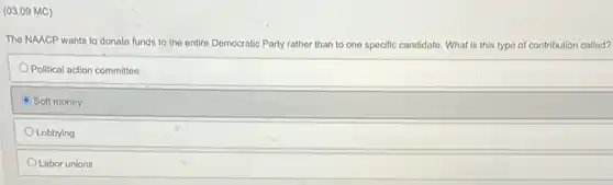 (03.09 MC)
The NAACP wants to donate funds to the entire Democratic ocratic Party rather than to one specific candidate. What is this typo of contribution called?
Political action committee
C Soft money
Lobbying
Labor unions
