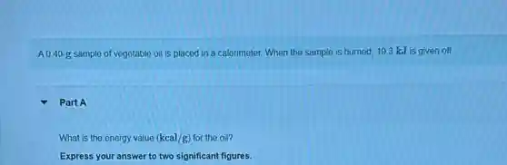 A 0.40 g sample of vegetable oil is placed in a calorimeter. When the sample is burned, 193 kJ is given off.
Part A
What is the energy value (kcal/g) for the oil?
Express your answer to two significant figures.