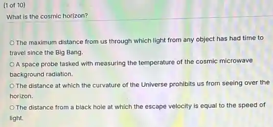 (1 of 10)
What is the cosmic horizon?
The maximum distance from us through which light from any object has had time to
travel since the Big Bang.
A space probe tasked with measuring the temperature of the cosmic microwave
background radiation.
The distance at which the curvature of the Universe prohibits us from seeing over the
horizon.
The distance from a black hole at which the escape velocity is equal to the speed of
light.