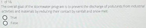 1 of 16
The overall goal of the stormwater program is to prevent the discharge of pollutants from industrial
activities and materials by reducing their contact by rainfall and snow melt.
True
False