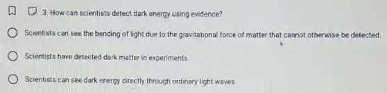 (1) 3. How can scientists detect dark energy using evidence?
Scientists can see the bending of light due to the gravitational force of matter that cannot otherwise be detected.
Scientists have detected dark matter in experiments.
Scientists can see dark energy directly through ordinary light waves.