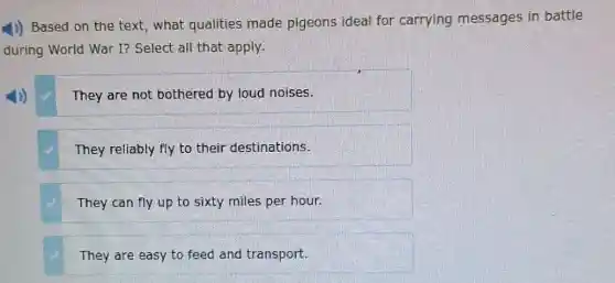 1)) Based on the text, what qualities made pigeons ideal for carrying messages in battle
during World War I?Select all that apply.
They are not bothered by loud noises.
They reliably fly to their destinations.
They can fly up to sixty miles per hour.
They are easy to feed and transport.
