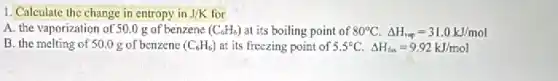 1. Calculate the change in entropy in J/K for
A. the vaporization of 50.0 g of benzene (C_(6)H_(6)) at its boiling point of 80^circ C.Delta H_(vap)=31.0kJ/mol
B. the melting of 50.0 g of benzene (C_(6)H_(6)) at its freezing point of 5.5^circ C.Delta H_(fus)=9.92kJ/mol