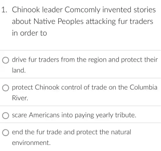 1. Chinook leader Comcomly invented stories
about Native Peoples attacking fur traders
in order to
drive fur traders from the region and protect their
land.
protect Chinook control of trade on the Columbia
River.
scare Americans into paying yearly tribute.
end the fur trade and protect the natural
environment.