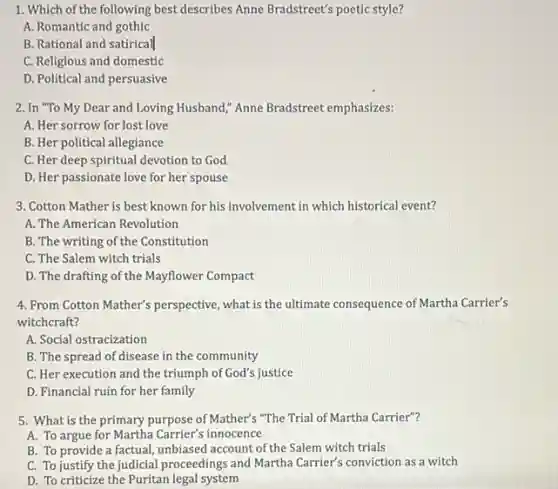 1. Which of the following best describes Anne Bradstreet's poetic style?
A. Romantic and gothic
B. Rational and satirical
C. Religious and domestic
D. Political and persuasive
2. In "To My Dear and Loving Husband,"Anne Bradstreet emphasizes:
A. Her sorrow for lost love
B. Her political allegiance
C. Her deep spiritual devotion to God
D. Her passionate love for her spouse
3. Cotton Mather is best known for his involvement in which historica event?
A. The American Revolution
B. The writing of the Constitution
C. The Salem witch trials
D. The drafting of the Mayflower Compact
4. From Cotton Mather's perspective what is the ultimate consequence of Martha Carrier's
witchcraft?
A. Social ostracization
B. The spread of disease in the community
C. Her execution and the triumph of God's justice
D. Financial ruin for her family
5. What is the primary purpose of Mather's "The Trial of Martha Carrier"?
A. To argue for Martha Carrier's innocence
B. To provide a factual, unbiased account of the Salem witch trials
C. To justify the judicial proceedings and Martha Carrier's conviction as a witch
D. To criticize the Puritan legal system