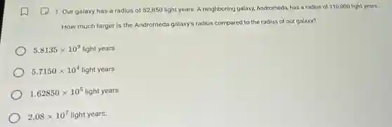 1. Our galaxy has a radius of 52,850 light years. A neighboring galaxy, Andromeda, has a radius of 110,000 light years.
How much larger is the Andromeda galaxy's radius compared to the radius of our galaxy?
5.8135times 10^9 light years
5.7150times 10^4 light years
1.62850times 10^5 light years
2.08times 10^7 light years.