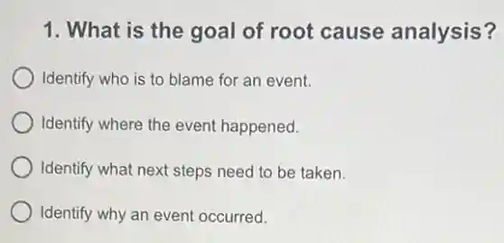 1. What is the goal of root cause analysis?
Identify who is to blame for an event.
Identify where the event happened.
Identify what next steps need to be taken.
Identify why an event occurred.