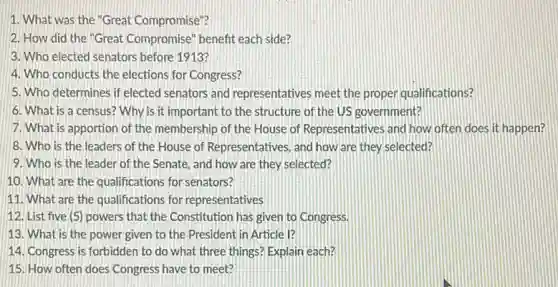 1. What was the "Great Compromise"?
2. How did the "Great Compromise" benefit each side?
3. Who elected senators before 1913?
4. Who conducts the elections for Congress?
5. Who determines if elected senators and representatives meet the proper qualifications?
6. What is a census? Why is it important to the structure of the US government?
7. What is apportion of the membership of the House of Representatives and how often does it happen?
8. Who is the leaders of the House of Representatives, and how are they selected?
9. Who is the leader of the Senate.and how are they selected?
10. What are the qualifications for senators?
11. What are the qualifications for representatives
12. List five (5)powers that the Constitution has given to Congress.
13. What is the power given to the President in Article I?
14. Congress is forbidden to do what three things? Explain each?
15. How often does Congress have to meet?
