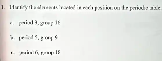 1. Identify the elements located in each position on the periodic table.
a. period 3, group 16
b. period 5, group 9
c. period 6, group 18