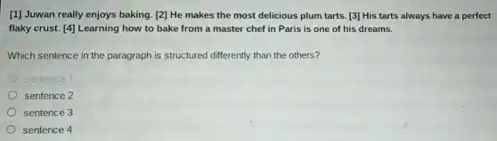 [1] Juwan really enjoys baking. [2]He makes the most delicious plum tarts. [3] His tarts always have a perfect
flaky crust. [4]Learning how to bake from a master chef in Paris is one of his dreams.
Which sentence in the paragraph is structured differently than the others?
sentence 1
sentence 2
sentence 3
sentence 4