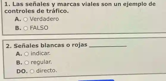 1. Las señales y marcas viales son un ejemplo de
controles de tráfico.
A. Verdadero
B. FALSO
2. Señales blancas o rojas __
A. indicar.
B. regular.
DO. directo.