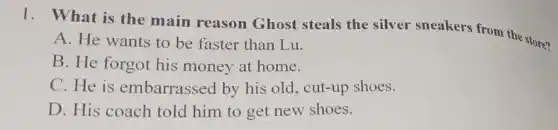 1. What is the main reason Ghost steals the silver sneakers from the store?
A. He wants to be faster than Lu.
B. He forgot his money at home.
C. He is embarrassed by his old, cut-up shoes.
D. His coach told him to get new shoes.