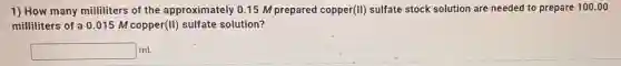 1) How many milliliters of the approximately 015 M prepared coppel r(II) sulfate stock solution are needed to prepare 100 .00
milliliters of a 0 .015 M copper (II) sulfate solution?
square mL