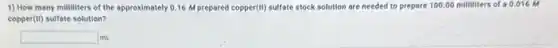 1) How many milliliters of the approximately 0.16 M prepared copper (H) sulfate stock solution are needed to prepare 100 .00 milliliters of a 0 ,016 M
copper(II) sulfate solution?
square mL