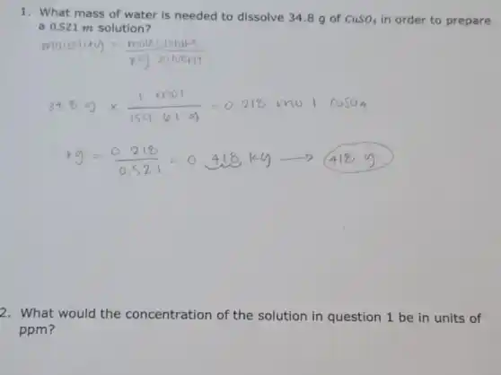 1. What mass of water is needed to dissolve 34.8 g of CuSO_(4) in order to prepare
a 0.521 m solution?
square 
2. What would the concentration of the solution in question 1 be in units of
ppm?