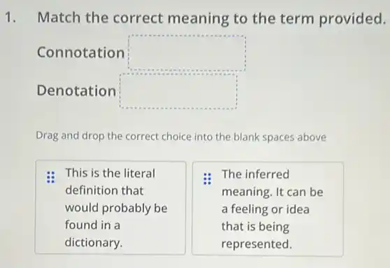 1. Match the correct meaning to the term provided.
Connotation square 
Denotation square 
Drag and drop the correct choice into the blank spaces above
This is the literal
definition that
would probably be
found in a
dictionary.
The inferred
meaning. It can be
a feeling or idea
that is being
represented.