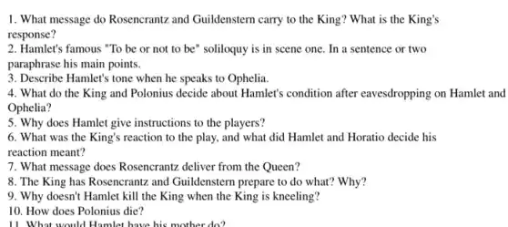 1. What message do Rosencrantz and Guildenstern carry to the King?What is the King's
response?
2. Hamlet's famous "To be or not to be" soliloquy is in scene one. In a sentence or two
paraphrase his main points.
3. Describe Hamlet's tone when he speaks to Ophelia.
4. What do the King and Polonius decide about Hamlet's condition after eavesdropping on Hamlet and
Ophelia?
5. Why does Hamlet give instructions to the players?
6. What was the King's reaction to the play, and what did Hamlet and Horatio decide his
reaction meant?
7. What message does Rosencrantz deliver from the Queen?
8. The King has Rosencrantz and Guildenstern prepare to do what?'Why?
9. Why doesn't Hamlet kill the King when the King is kneeling?
10. How does Polonius die?
11. What would Hamlet have his mother do?