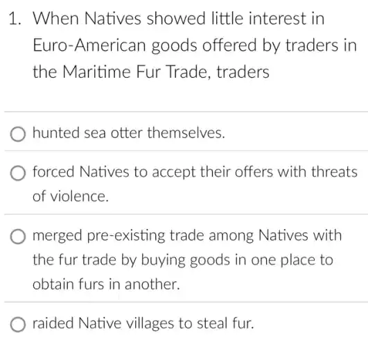 1. When Natives showed little interest in
Euro-American goods offered by traders in
the Maritime Fur Trade , traders
hunted sea otter themselves.
forced Natives to accept their offers with threats
of violence.
merged pre -existing trade among Natives ; with
the fur trade by buying goods in one place to
obtain furs in another.
raided Native villages to steal fur.