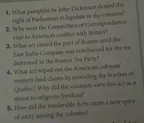 1. What pamphlet by John Dickinson denied the
right of Parliament to legislate in the colonies?
2. Why were the Committees of Correspondence
vital to America's conflict with Britain?
3. What act closed the port of Boston until the
East India Company was reimbursed for the tea
destroyed in the Boston Tea Party?
4. What act wiped out the American colonies'
western land claims by extending the borders of
Quebec? Why did the colonists view this act as a
threat to religious freedom?
5. How did the Intolerable Acts create a new spirit
of unity among the colonies?