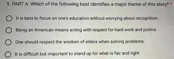 1. PART A: Which of the following best identifies a major theme of this story?
It is best to focus on one's education without worrying about recognition.
Being an American means acting with respect for hard work and justice.
One should respect the wisdom of elders when solving problems.
It is difficult but important to stand up for what is fair and right.