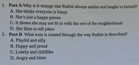 1. Part A Why is it strange that Ruthie always smiles and laughs to herself?
A. She thinks everyone is funny
B. She's just a happy person
C. It shows she may not fit in with the rest of the neighborhood
D. She likes to tell jokes
2. Part B What tone is created through the way Ruthie is described?
A. Playful and silly
B. Happy and proud
C. Lonely and childlike
D. Angry and bitter