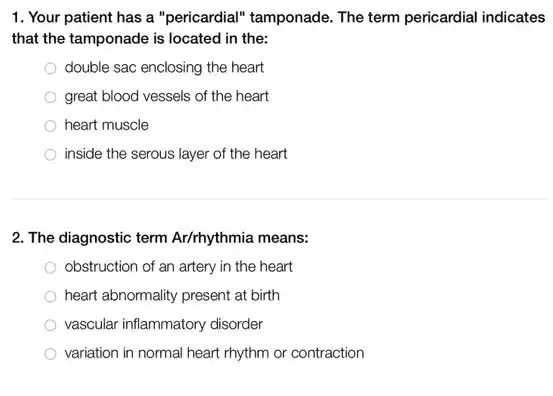 1. Your patient has a "pericardial" tamponade. The term pericardial indicates
that the tamponade is located in the:
double sac enclosing the heart
great blood vessels of the heart
heart muscle
inside the serous layer of the heart
2. The diagnostic term Ar/rhythmia means:
obstruction of an artery in the heart
heart abnormality present at birth
vascular inflammatory disorder
variation in normal heart rhythm or contraction