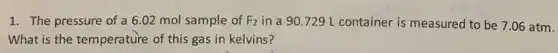 1. The pressure of a 6.02 mol sample of F_(2) in a 90.729 L container is measured to be 7.06 atm.
What is the temperature of this gas in kelvins?