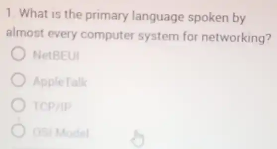 1. What is the primary language spoken by
almost every computer system for networking?
NetBEUI
AppleTalk
TCP/IP
OSI Model
