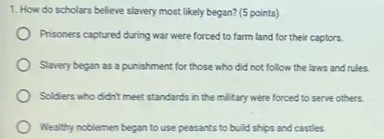 1. How do scholars believe slavery most likely began? (5 points)
Prisoners captured during war were forced to farm land for their captors.
Slavery began as a punishment for those who did not follow the laws and rules.
Soldiers who didn't meet standards in the military were forced to serve others.
Wealthy noblemen began to use peasants to build ships and castles.