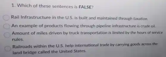 1. Which of these sentences is FALSE?
Rail Infrastructure in the U.S. is built and maintained through taxation.
An example of products flowing through pipeline infrastructure is crude oil.
Amount of miles driven by truck transportation is limited by the hours of service
rules.
Railroads within the U.S. help international trade by carrying goods across the
land bridge called the United States.