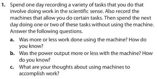 1. Spend one day recording a variety of tasks that you do that
involve doing work in the scientific sense. Also record the
machines that allow you do certain tasks. Then spend the next
day doing one or two of these tasks without using the machine.
Answer the following questions.
a. Was more or less work done using the machine? How do
you know?
b. Was the power output more or less with the machine? How
do you know?
c. What are your thoughts about using machines to
accomplish work?