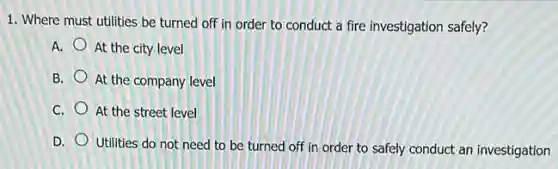 1. Where must utilities be turned off in order to conduct a fire investigation safely?
A. At the city level
B. At the company level
C. At the street level
D.
Utilities do not need to be turned off in order to safely conduct an investigation
