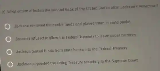 10. What action affected the second Bank of the United States after Jackson's reelection?
Jackson removed the bank's funds and placed them in state banks.
Jackson refused to allow the Federal Treasury to issue paper currency.
Jackson placed funds from state banks into the Federal Treasury.
Jackson appointed the acting Treasury secretary to the Supreme Court.