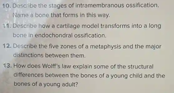 10. Describe the stages of intramembranous ossification.
Name a bone that forms in this way.
11. Describe how a cartilage model transforms into a long
bone in endochondral ossification.
12. Describe the five zones of a metaphysis and the major
distinctions between them.
13. How does Wolff's law explain some of the structural
differences between the bones of a young child and the
bones of a young adult?