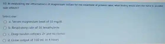 10. In evaluating the effectiveness of magnesium sulfate for the treatment of preterm labor, what finding would alert the nurse to possible
side effects?
Select one
a. Serum magnesium level of 10mg/dL
b. Respiratory rate of 16breaths/min
c. Deep tendon reflexes 2: and no clonus
d. Urine output of 160 mLin 4 hours