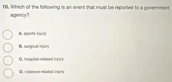 10. Which of the following is an event that must be reported to a government
agency?
A. sports injury
B. surgical injury
C. hospital-related injury
D. violence-related injury