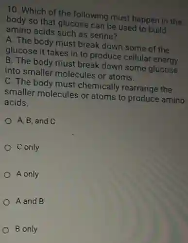 10. Which of the following must happen in the
body so that glucose can be used to build
amino acids such as serine?
A. The body must break down some of the
glucose it takes in to produce cellular energy.
B. The body must break down some glucose
into smaller molecules or atoms.
C. The body must chemically rearrange the
smaller molecules or atoms to produce amino
acids.
A, B, and C
C only
A only
A and B
B only