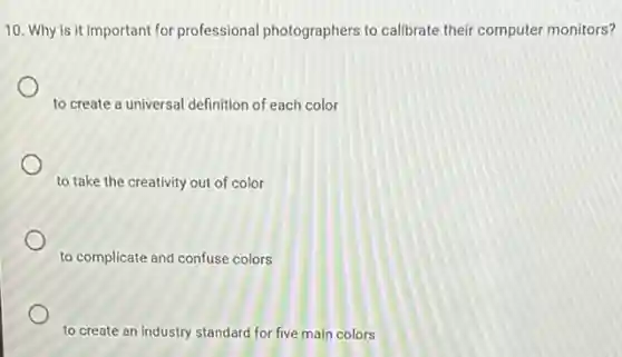 10. Why is it important for professional photographers to calibrate their computer monitors?
to create a universal definition of each color
to take the creativity out of color
to complicate and confuse colors
to create an industry standard for five main colors
