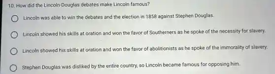 10. How did the Lincoln-Douglas debates make Lincoln famous?
Lincoln was able to win the debates and the election in 1858 against Stephen Douglas.
Lincoln showed his skills at oration and won the favor of Southerners as he spoke of the necessity for slavery.
Lincoln showed his skills at oration and won the favor of abolitionists as he spoke of the immorality of slavery.
Stephen Douglas was disliked by the entire country, so Lincoln became famous for opposing him.