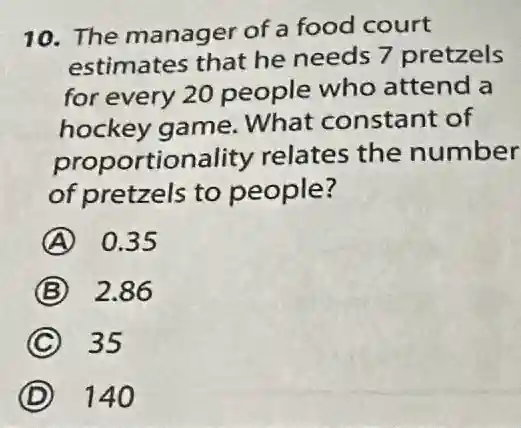 10. The manager of a food court
estimates that he needs 7 pretzels
for every 20 people who attend a
hockey game What constant of
proportionality relates the number
of pretzels to people?
A 0.35
B 2.86
C 35
D 140