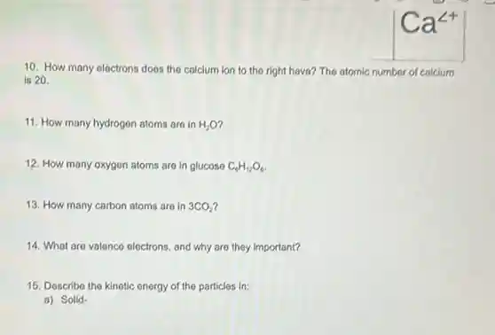 10. How many electrons does the calcium ion to the right have?The atomic number of calcium
is 20.
11. How many hydrogen atoms are in H_(2)O
12. How many oxygen atoms are in glucose C_(6)H_(12)O_(6)
13. How many carbon atoms are in 3CO_(2)
14. What are valence electrons, and why are they important?
15. Describe the kinetic energy of the particles in:
a) Solid-