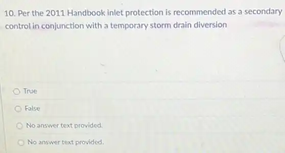 10. Per the 2011 Handbook inlet protection is recommended as a secondary
control in conjunction with a temporary storm drain diversion
True
False
No answer text provided.
No answer text provided.