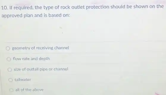 10. If required, the type of rock outlet protection should be shown on the
approved plan and is based on:
geometry of receiving channel
flow rate and depth
size of outfall pipe or channel
tailwater
all of the above